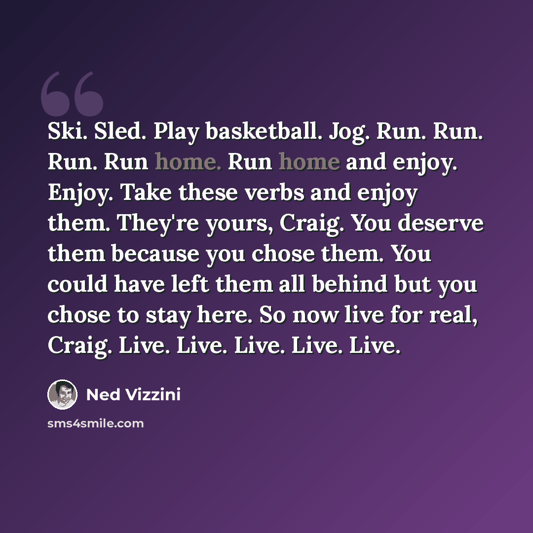 “Ski. Sled. Play basketball. Jog. Run. Run. Run. Run home. Run home and enjoy. Enjoy. Take these verbs and enjoy them. They're yours, Craig. You deserve them because you chose them. You could have left them all behind but you chose to stay here. So now live for real, Craig. Live. Live. Live. Live…” quote by Ned Vizzini