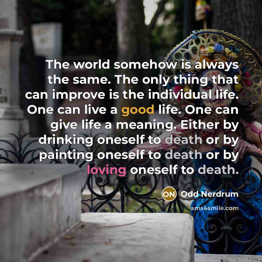 “The world somehow is always the same. The only thing that can improve is the individual life. One can live a good life. One can give life a meaning. Either by drinking oneself to death or by painting oneself to death or by loving oneself to death.” quote by Odd Nerdrum
