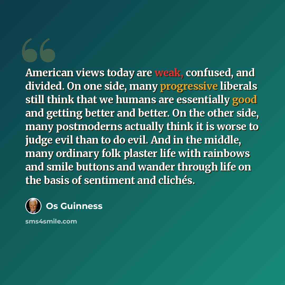 “American views today are weak, confused, and divided. On one side, many progressive liberals still think that we humans are essentially good and getting better and better. On the other side, many postmoderns actually think it is worse to judge evil than to do evil. And in the middle, many ordinary…” quote by Os Guinness