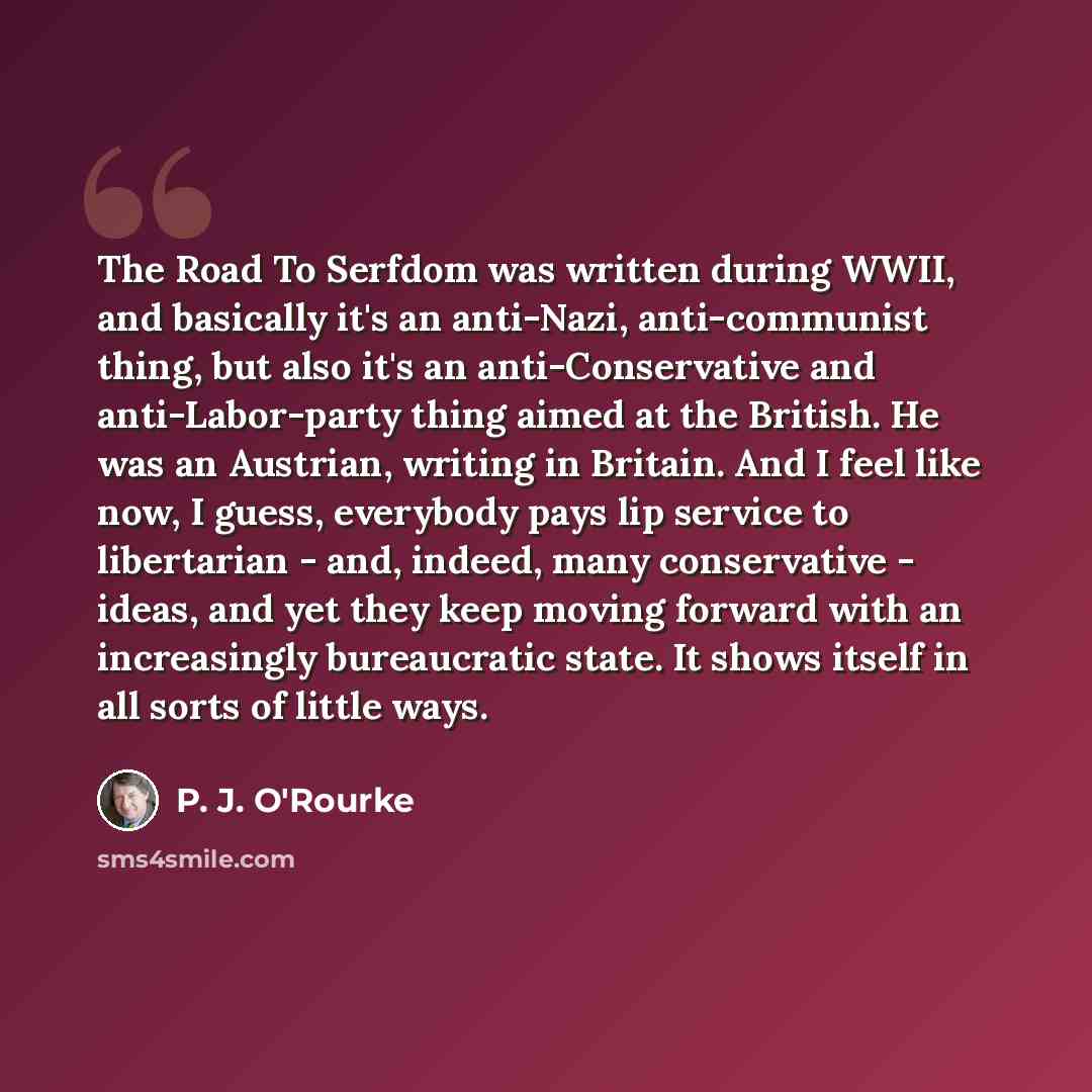 “The Road To Serfdom was written during WWII, and basically it's an anti-Nazi, anti-communist thing, but also it's an anti-Conservative and anti-Labor-party thing aimed at the British. He was an Austrian, writing in Britain. And I feel like now, I guess, everybody pays lip service to libertarian…” quote by P. J. O'Rourke