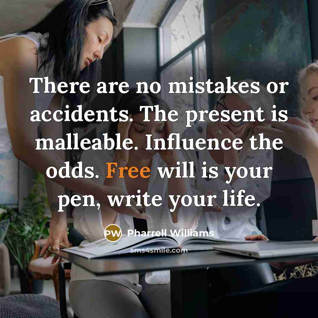 “There are no mistakes or accidents. The present is malleable. Influence the odds. Free will is your pen, write your life.” quote by Pharrell Williams