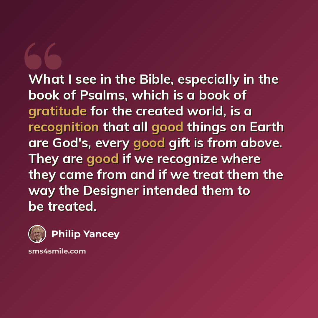“What I see in the Bible, especially in the book of Psalms, which is a book of gratitude for the created world, is a recognition that all good things on Earth are God's, every good gift is from above. They are good if we recognize where they came from and if we treat them the way the Designer…” quote by Philip Yancey