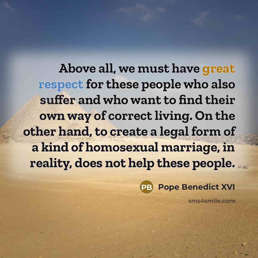 “Above all, we must have great respect for these people who also suffer and who want to find their own way of correct living. On the other hand, to create a legal form of a kind of homosexual marriage, in reality, does not help these people.” quote by Pope Benedict XVI