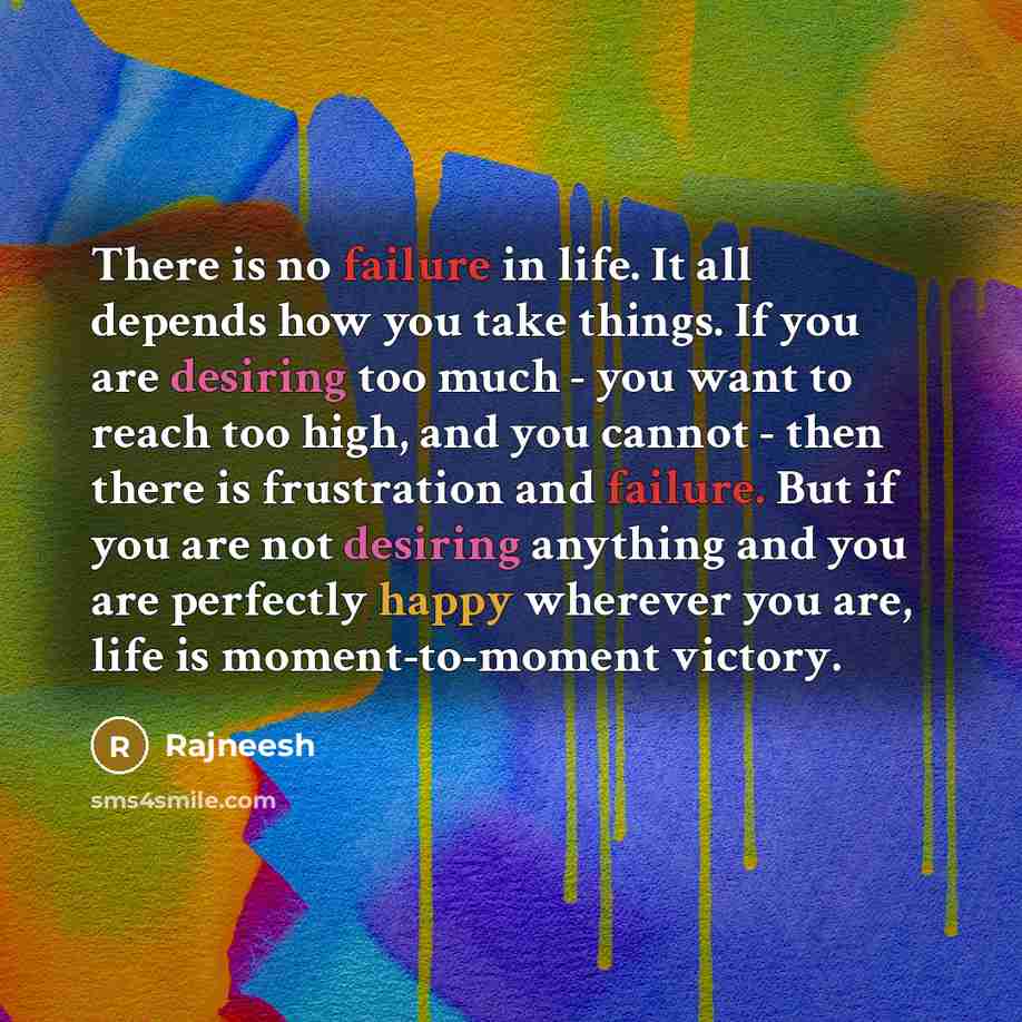 “There is no failure in life. It all depends how you take things. If you are desiring too much - you want to reach too high, and you cannot - then there is frustration and failure. But if you are not desiring anything and you are perfectly happy wherever you are, life is moment-to-moment victory.” quote by Rajneesh