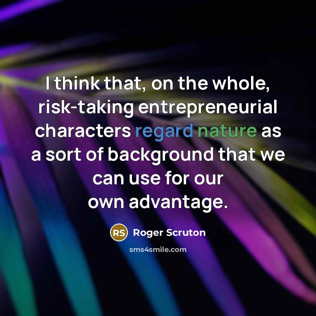 “I think that, on the whole, risk-taking entrepreneurial characters regard nature as a sort of background that we can use for our own advantage.” quote by Roger Scruton