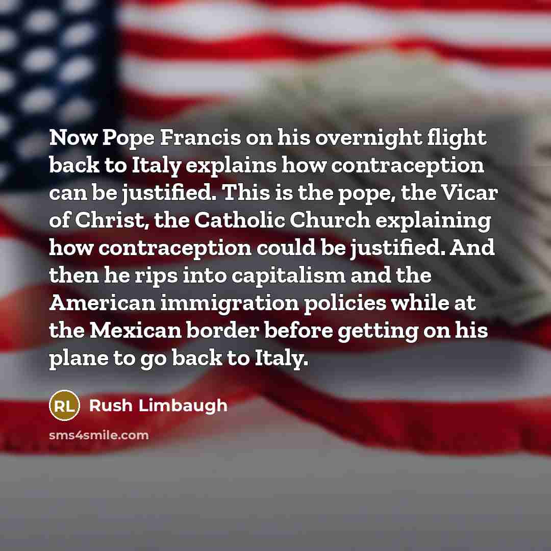 “Now Pope Francis on his overnight flight back to Italy explains how contraception can be justified. This is the pope, the Vicar of Christ, the Catholic Church explaining how contraception could be justified. And then he rips into capitalism and the American immigration policies while at the…” quote by Rush Limbaugh