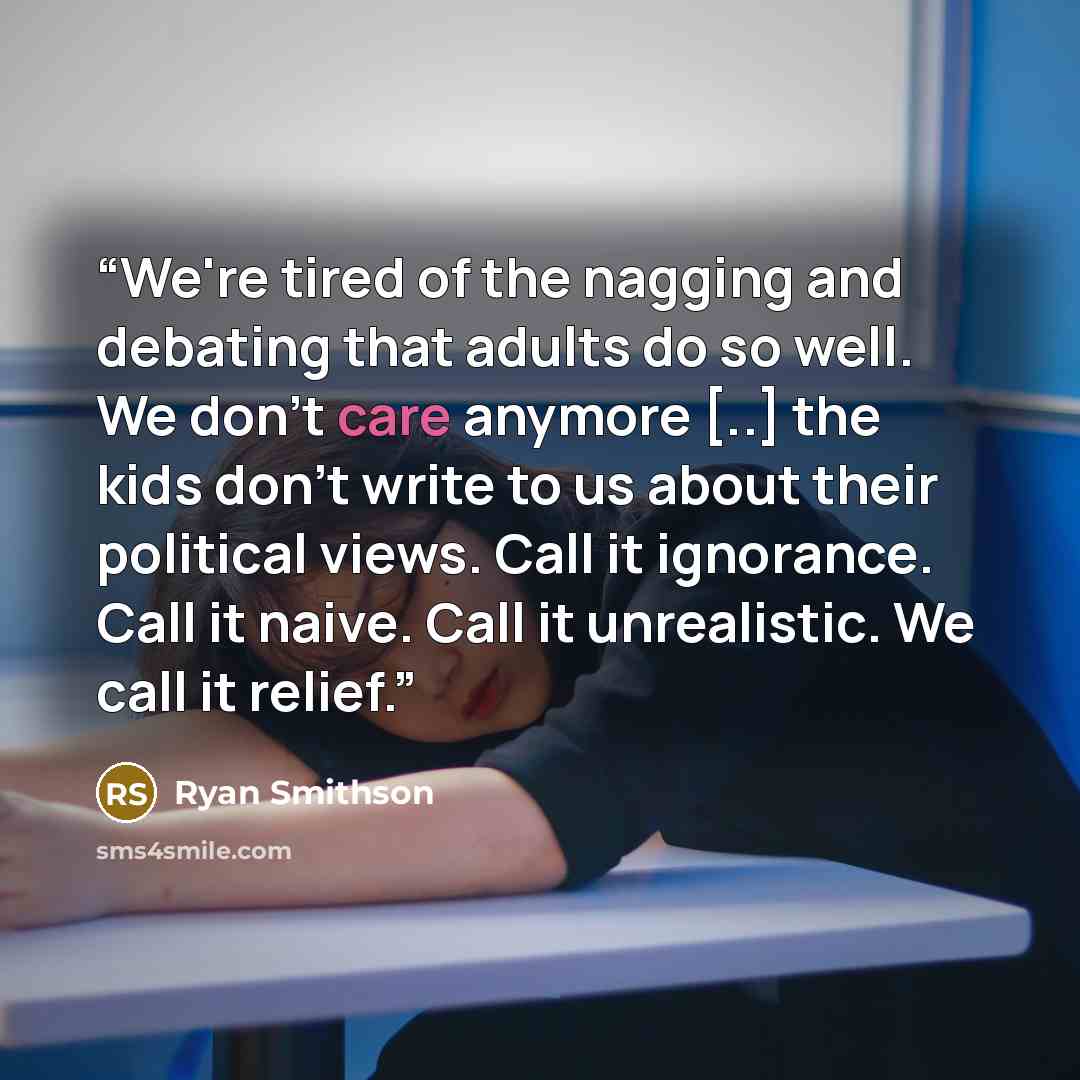 “We're tired of the nagging and debating that adults do so well. We don't care anymore [..] the kids don't write to us about their political views. Call it ignorance. Call it naive. Call it unrealistic. We call it relief.” quote by Ryan Smithson