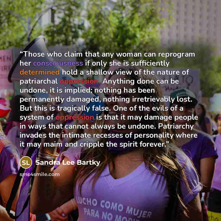 “Those who claim that any woman can reprogram her consciousness if only she is sufficiently determined hold a shallow view of the nature of patriarchal oppression. Anything done can be undone, it is implied; nothing has been permanently damaged, nothing irretrievably lost. But this is tragically…” quote by Sandra Lee Bartky