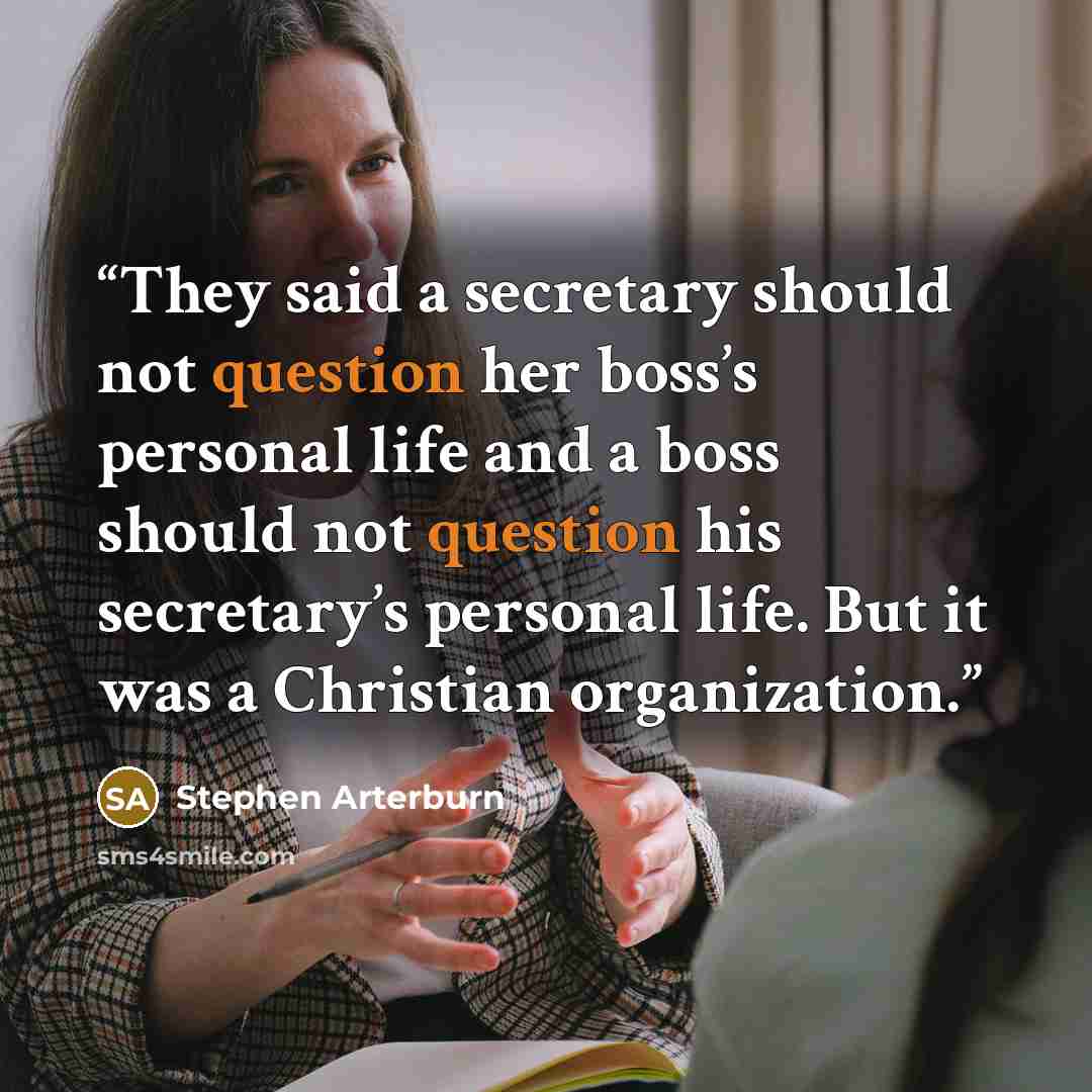 “They said a secretary should not question her boss’s personal life and a boss should not question his secretary’s personal life. But it was a Christian organization.” quote by Stephen Arterburn