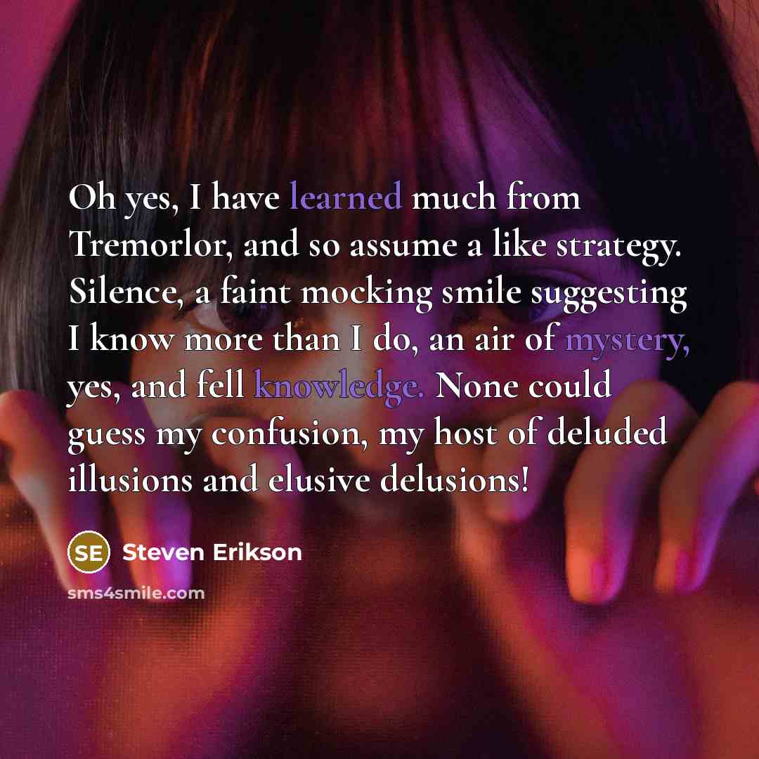 “Oh yes, I have learned much from Tremorlor, and so assume a like strategy. Silence, a faint mocking smile suggesting I know more than I do, an air of mystery, yes, and fell knowledge. None could guess my confusion, my host of deluded illusions and elusive delusions!” quote by Steven Erikson