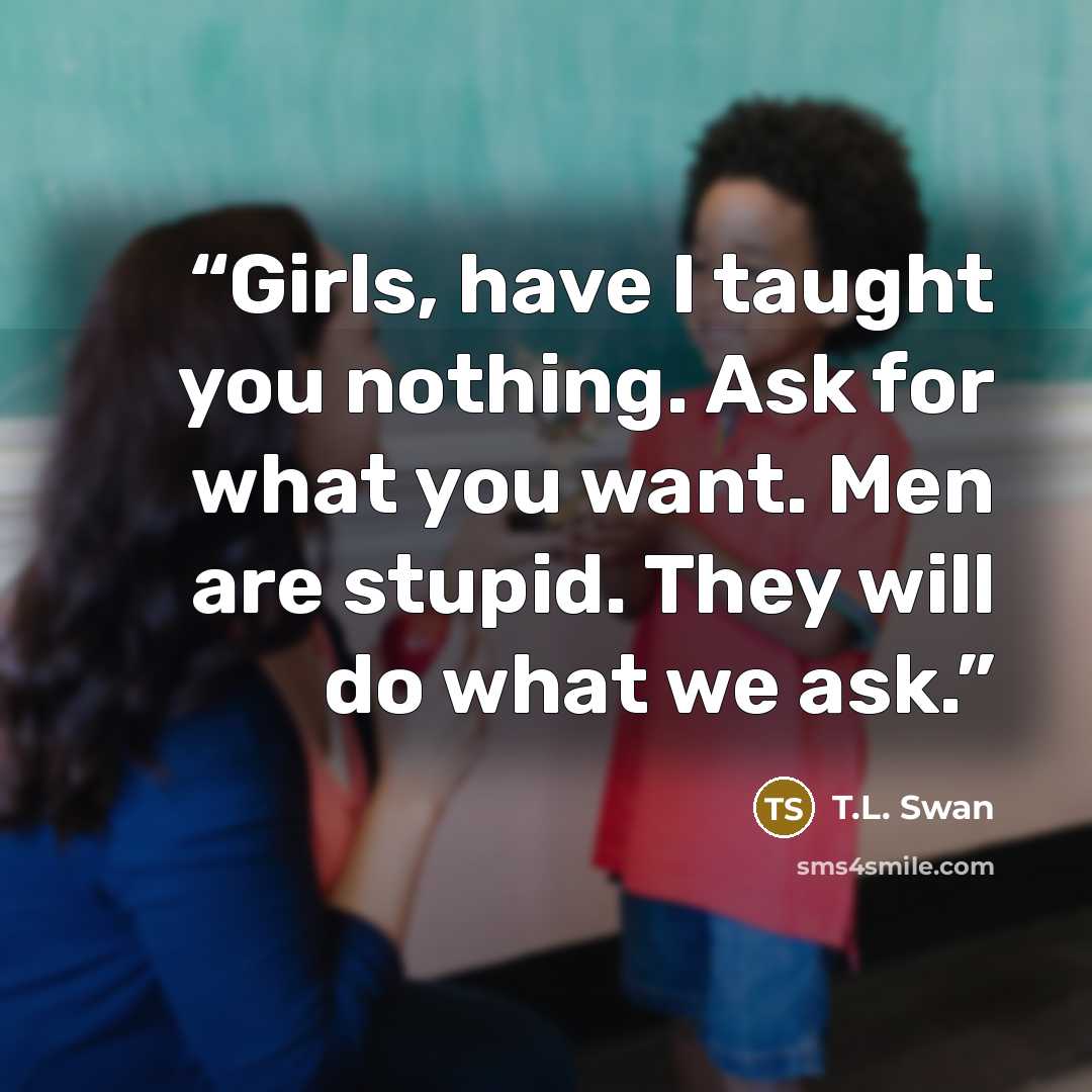 “Girls, have I taught you nothing. Ask for what you want. Men are stupid. They will do what we ask.” quote by T.L. Swan