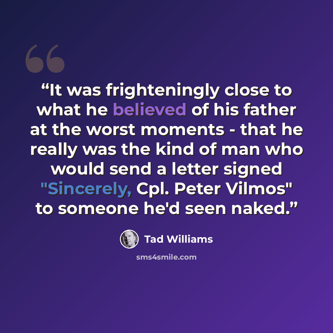 “It was frighteningly close to what he believed of his father at the worst moments - that he really was the kind of man who would send a letter signed "Sincerely, Cpl. Peter Vilmos" to someone he'd seen naked.” quote by Tad Williams