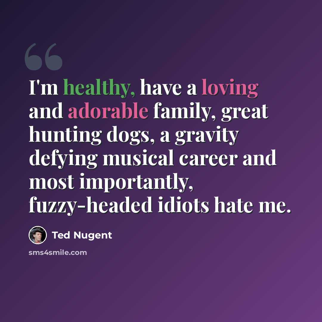 “I'm healthy, have a loving and adorable family, great hunting dogs, a gravity defying musical career and most importantly, fuzzy-headed idiots hate me.” quote by Ted Nugent