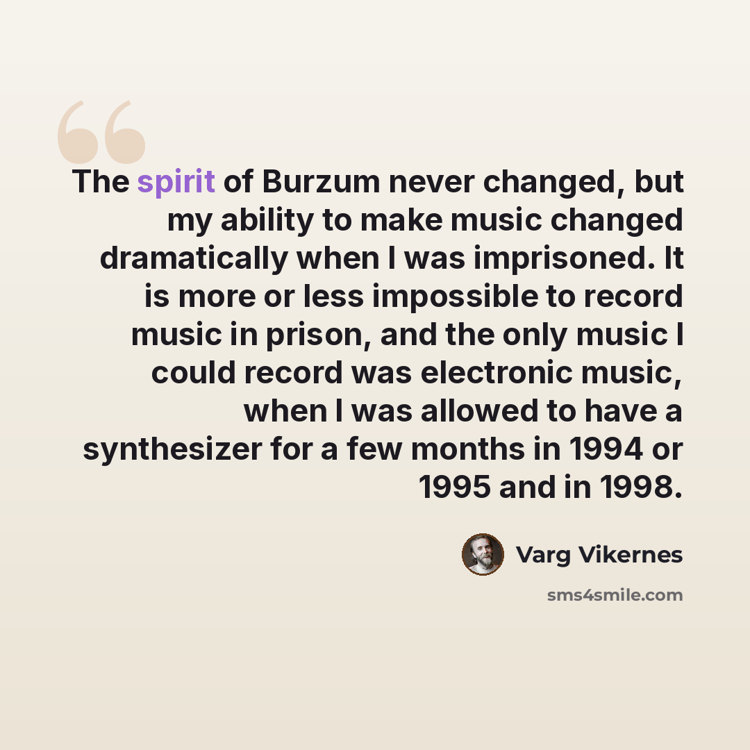 “The spirit of Burzum never changed, but my ability to make music changed dramatically when I was imprisoned. It is more or less impossible to record music in prison, and the only music I could record was electronic music, when I was allowed to have a synthesizer for a few months in 1994 or 1995…” quote by Varg Vikernes
