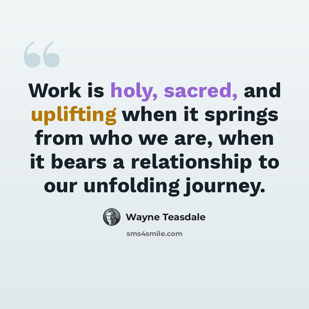 “Work is holy, sacred, and uplifting when it springs from who we are, when it bears a relationship to our unfolding journey.” quote by Wayne Teasdale