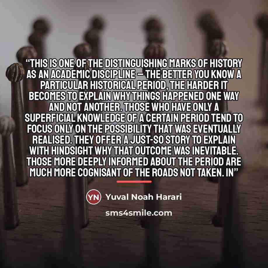 “This is one of the distinguishing marks of history as an academic discipline – the better you know a particular historical period, the harder it becomes to explain why things happened one way and not another. Those who have only a superficial knowledge of a certain period tend to focus only on the…” quote by Yuval Noah Harari