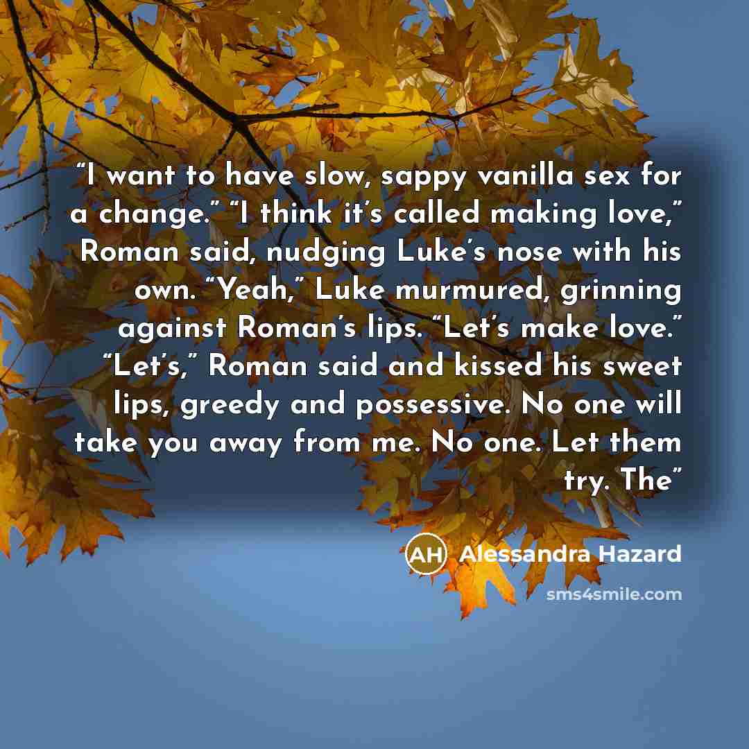“I want to have slow, sappy vanilla sex for a change.” “I think it’s called making love,” Roman said, nudging Luke’s nose with his own. “Yeah,” Luke murmured, grinning against Roman’s lips. “Let’s make love.” “Let’s,” Roman said and kissed his sweet lips, greedy and possessive. No one will take you…” quote by Alessandra Hazard