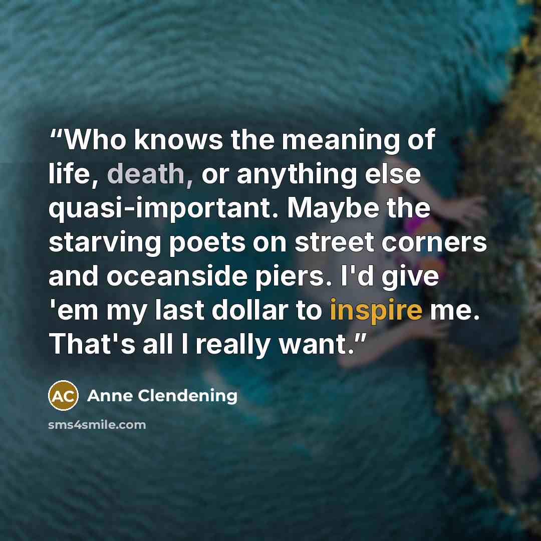 “Who knows the meaning of life, death, or anything else quasi-important. Maybe the starving poets on street corners and oceanside piers. I'd give 'em my last dollar to inspire me. That's all I really want.” quote by Anne Clendening