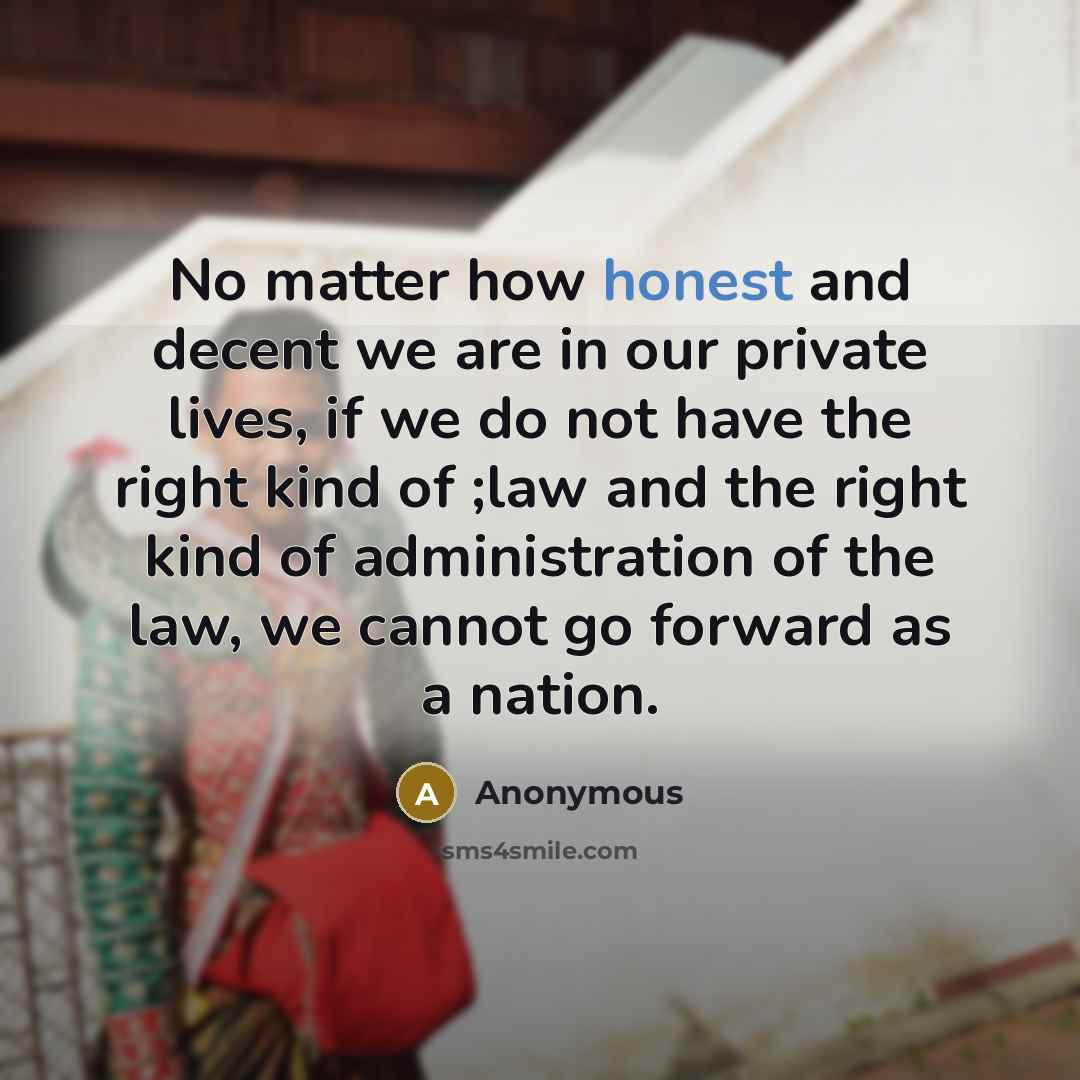 “No matter how honest and decent we are in our private lives, if we do not have the right kind of ;law and the right kind of administration of the law, we cannot go forward as a nation.” quote by Anonymous