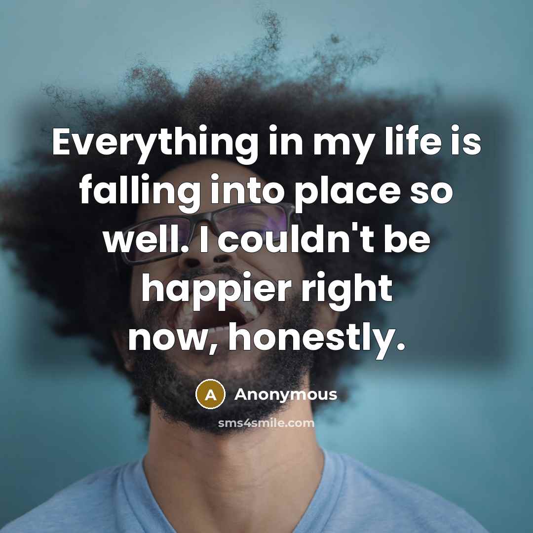 “Everything in my life is falling into place so well. I couldn't be happier right now, honestly.” quote by Anonymous