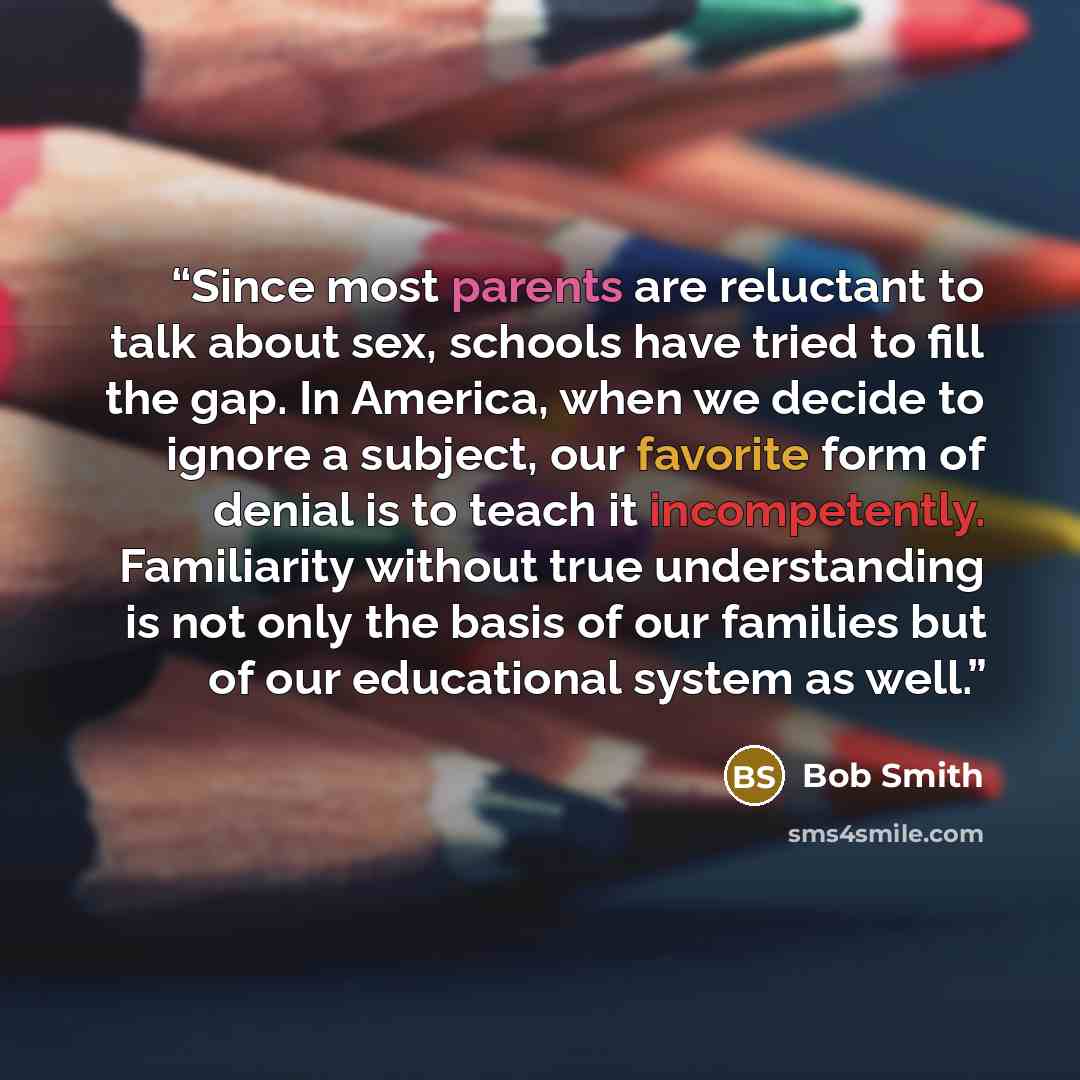 “Since most parents are reluctant to talk about sex, schools have tried to fill the gap. In America, when we decide to ignore a subject, our favorite form of denial is to teach it incompetently. Familiarity without true understanding is not only the basis of our families but of our educational…” quote by Bob Smith