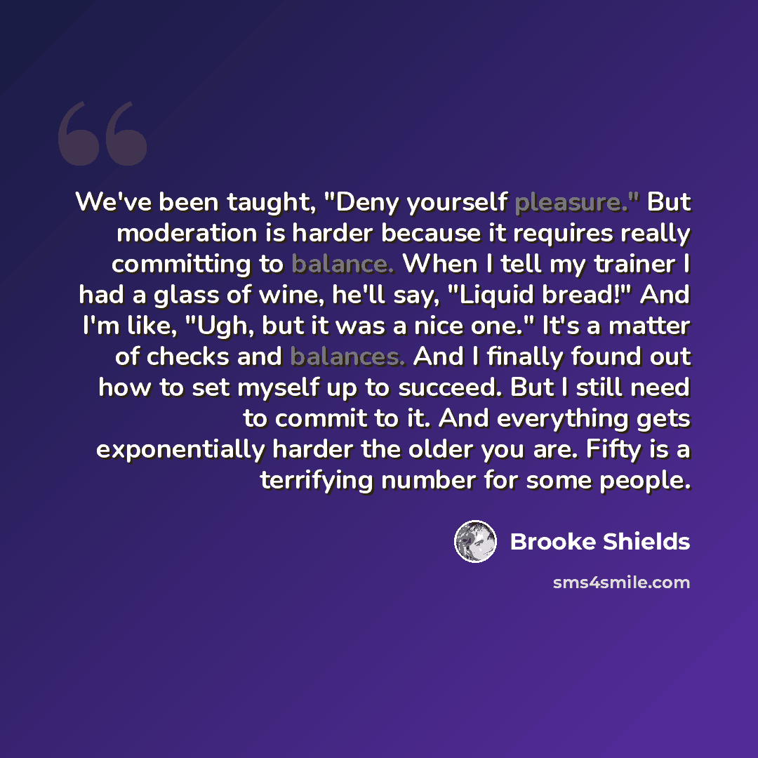 “We've been taught, "Deny yourself pleasure." But moderation is harder because it requires really committing to balance. When I tell my trainer I had a glass of wine, he'll say, "Liquid bread!" And I'm like, "Ugh, but it was a nice one." It's a matter of checks and balances. And I finally found out…” quote by Brooke Shields