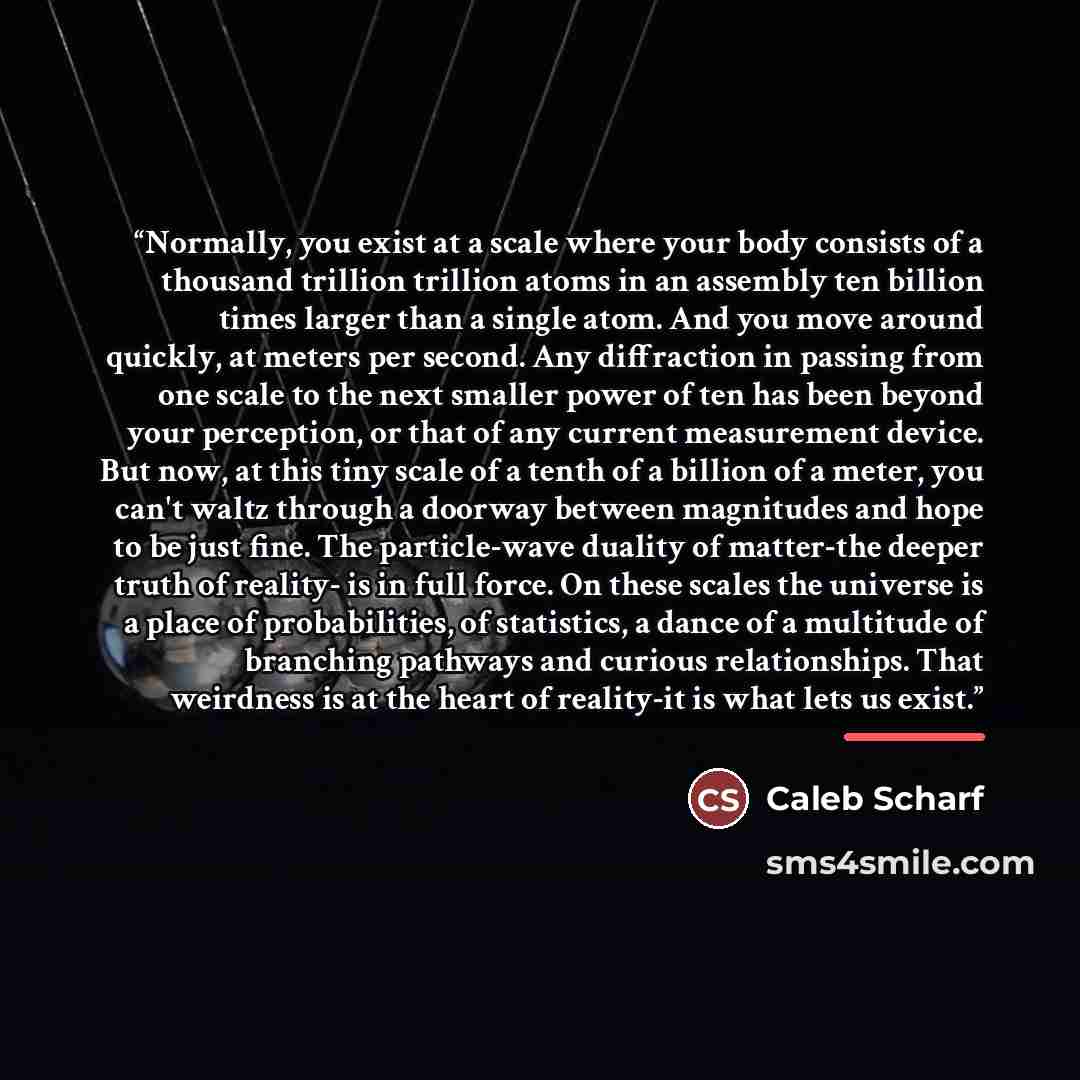 “Normally, you exist at a scale where your body consists of a thousand trillion trillion atoms in an assembly ten billion times larger than a single atom. And you move around quickly, at meters per second. Any diffraction in passing from one scale to the next smaller power of ten has been beyond…” quote by Caleb Scharf