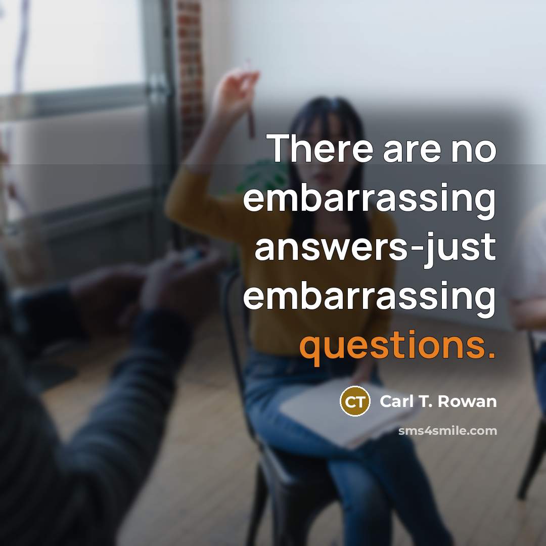 “There are no embarrassing answers-just embarrassing questions.” quote by Carl T. Rowan