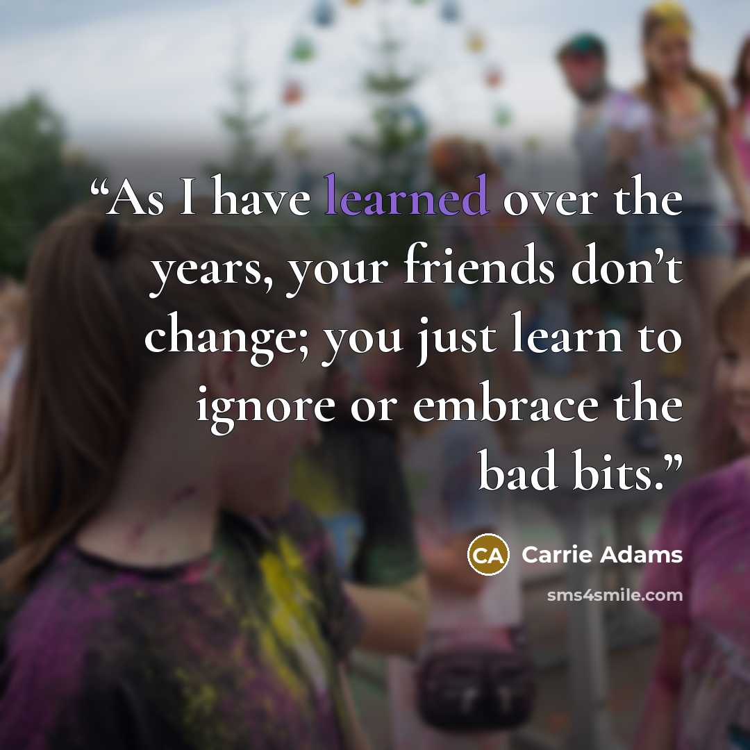 “As I have learned over the years, your friends don’t change; you just learn to ignore or embrace the bad bits.” quote by Carrie Adams