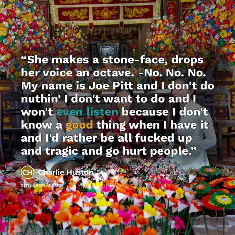 “She makes a stone-face, drops her voice an octave. -No. No. No. My name is Joe Pitt and I don't do nuthin' I don't want to do and I won't even listen because I don't know a good thing when I have it and I'd rather be all fucked up and tragic and go hurt people.” quote by Charlie Huston