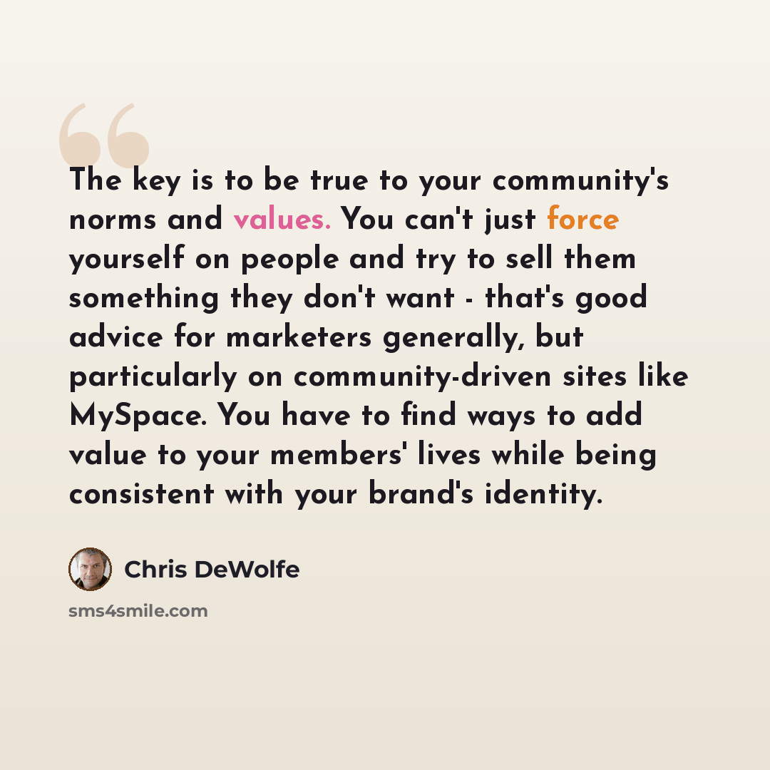 “The key is to be true to your community's norms and values. You can't just force yourself on people and try to sell them something they don't want - that's good advice for marketers generally, but particularly on community-driven sites like MySpace. You have to find ways to add value to your…” quote by Chris DeWolfe