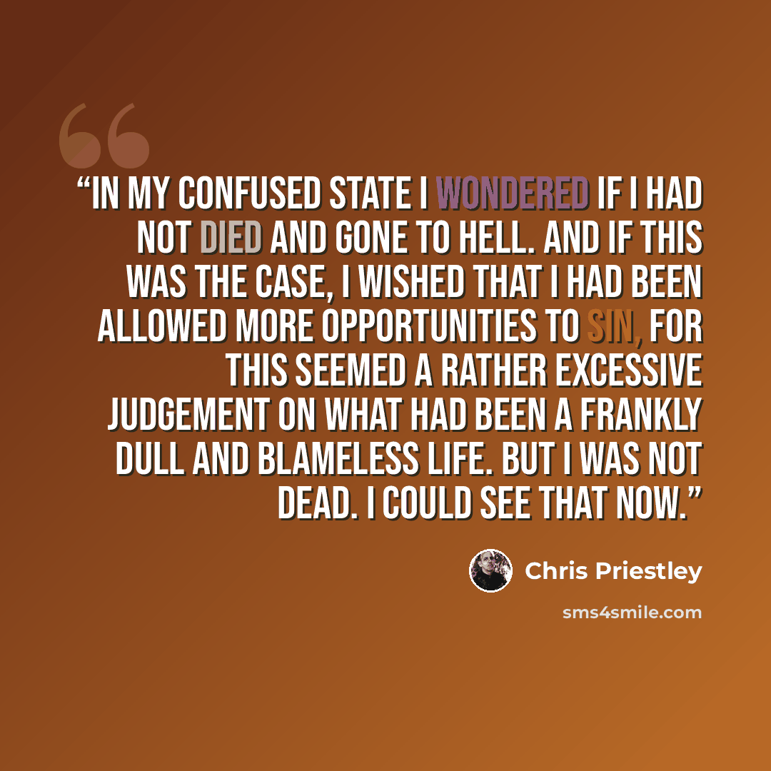 “In my confused state I wondered if I had not died and gone to hell. And if this was the case, I wished that I had been allowed more opportunities to sin, for this seemed a rather excessive judgement on what had been a frankly dull and blameless life. But I was not dead. I could see that now.” quote by Chris Priestley