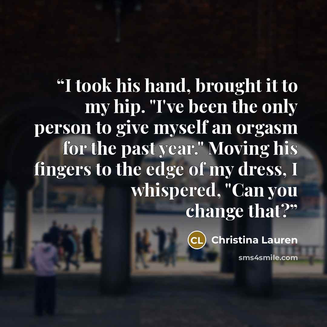 “I took his hand, brought it to my hip. "I've been the only person to give myself an orgasm for the past year." Moving his fingers to the edge of my dress, I whispered, "Can you change that?” quote by Christina Lauren