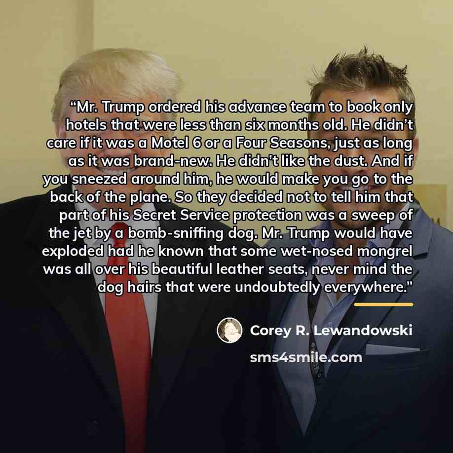 “Mr. Trump ordered his advance team to book only hotels that were less than six months old. He didn’t care if it was a Motel 6 or a Four Seasons, just as long as it was brand-new. He didn’t like the dust. And if you sneezed around him, he would make you go to the back of the plane. So they decided…” quote by Corey R. Lewandowski
