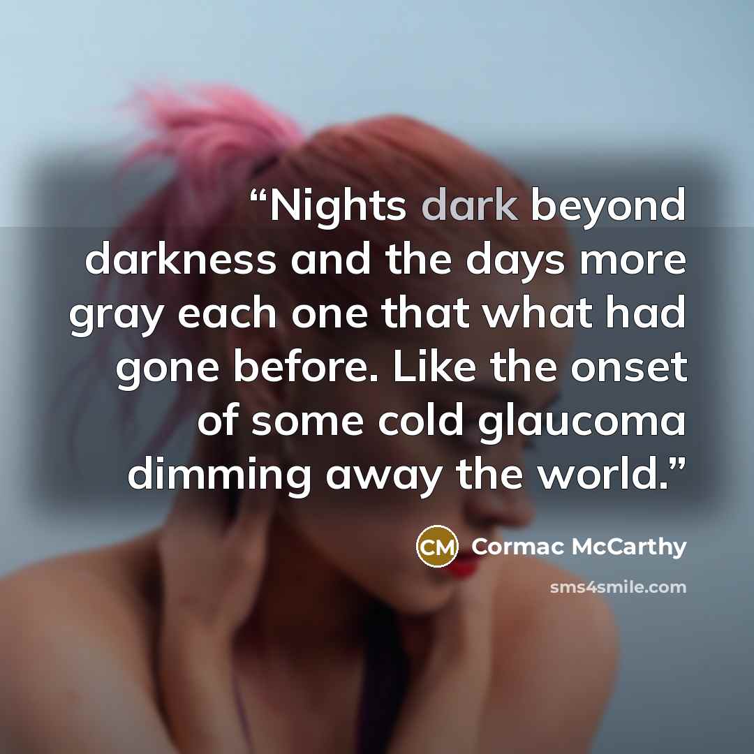 “Nights dark beyond darkness and the days more gray each one that what had gone before. Like the onset of some cold glaucoma dimming away the world.” quote by Cormac McCarthy