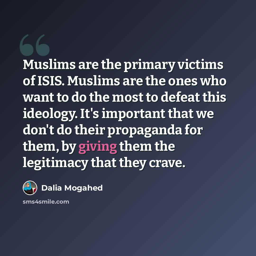 “Muslims are the primary victims of ISIS. Muslims are the ones who want to do the most to defeat this ideology. It's important that we don't do their propaganda for them, by giving them the legitimacy that they crave.” quote by Dalia Mogahed