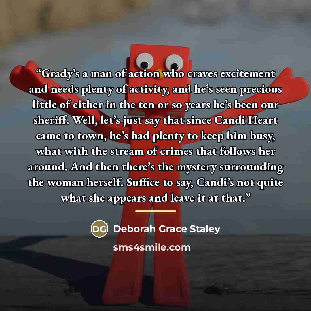 “Grady’s a man of action who craves excitement and needs plenty of activity, and he’s seen precious little of either in the ten or so years he’s been our sheriff. Well, let’s just say that since Candi Heart came to town, he’s had plenty to keep him busy, what with the stream of crimes that follows…” quote by Deborah Grace Staley