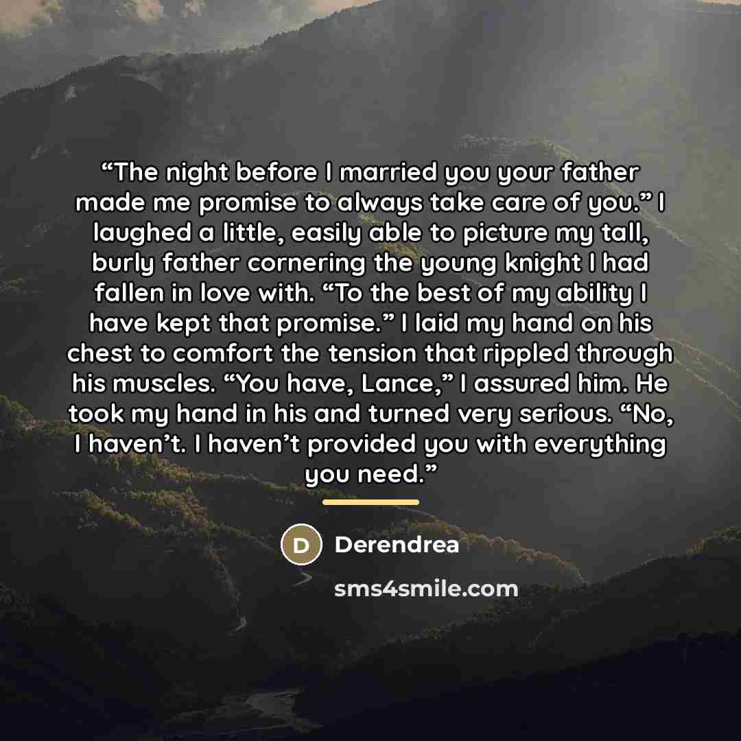 “The night before I married you your father made me promise to always take care of you.” I laughed a little, easily able to picture my tall, burly father cornering the young knight I had fallen in love with. “To the best of my ability I have kept that promise.” I laid my hand on his chest to…” quote by Derendrea