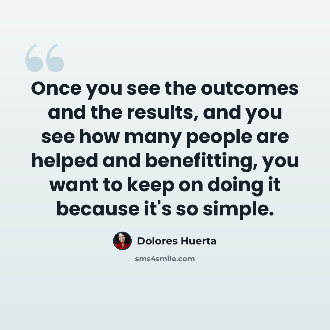 “Once you see the outcomes and the results, and you see how many people are helped and benefitting, you want to keep on doing it because it's so simple.” quote by Dolores Huerta
