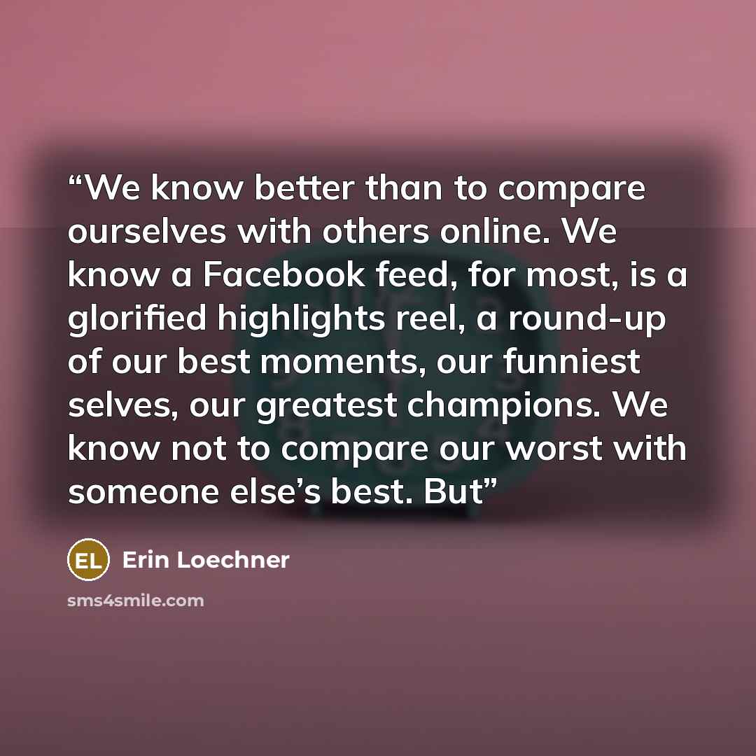 “We know better than to compare ourselves with others online. We know a Facebook feed, for most, is a glorified highlights reel, a round-up of our best moments, our funniest selves, our greatest champions. We know not to compare our worst with someone else’s best. But” quote by Erin Loechner