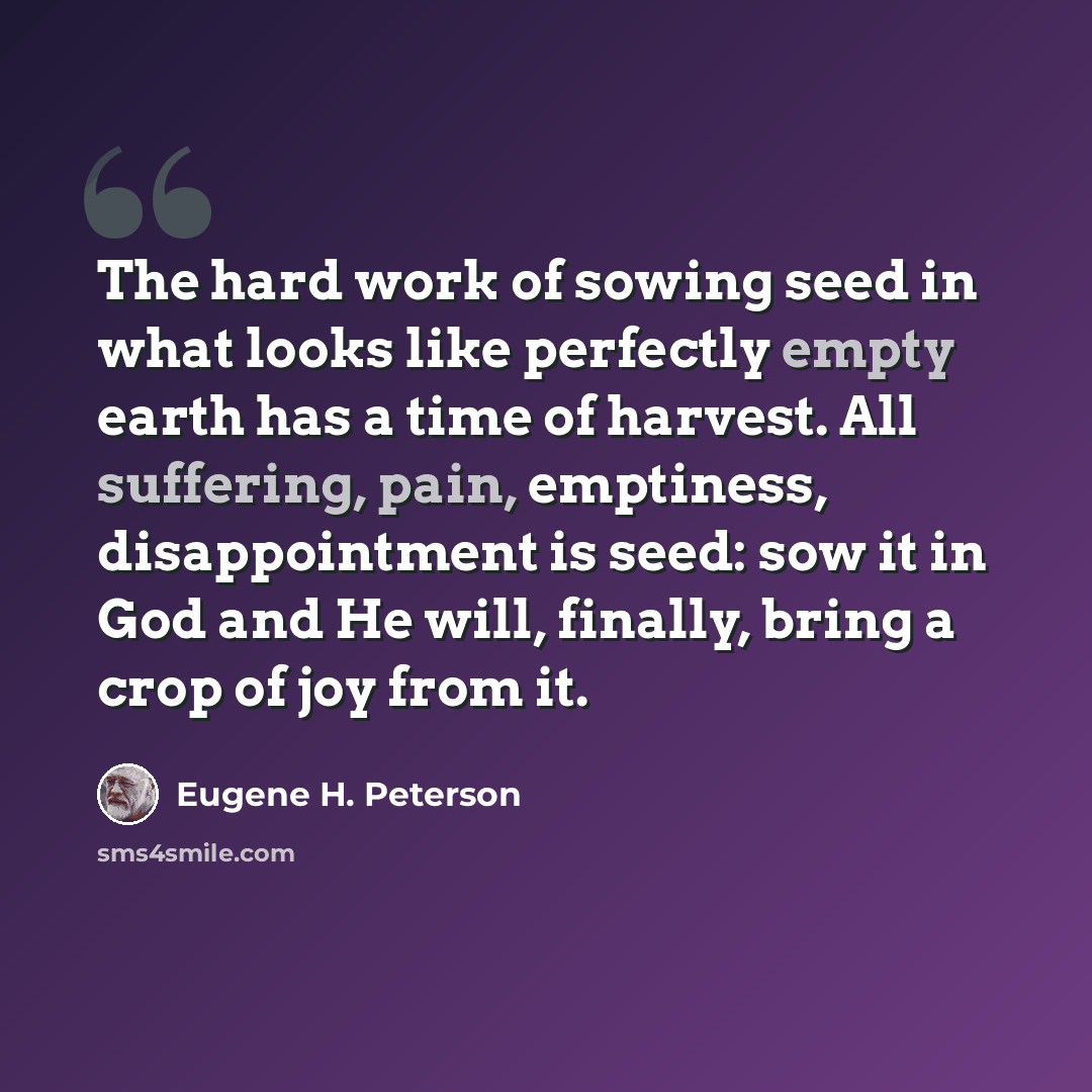 “The hard work of sowing seed in what looks like perfectly empty earth has a time of harvest. All suffering, pain, emptiness, disappointment is seed: sow it in God and He will, finally, bring a crop of joy from it.” quote by Eugene H. Peterson