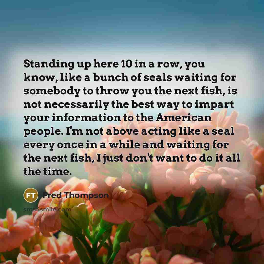 “Standing up here 10 in a row, you know, like a bunch of seals waiting for somebody to throw you the next fish, is not necessarily the best way to impart your information to the American people. I'm not above acting like a seal every once in a while and waiting for the next fish, I just don't want…” quote by Fred Thompson