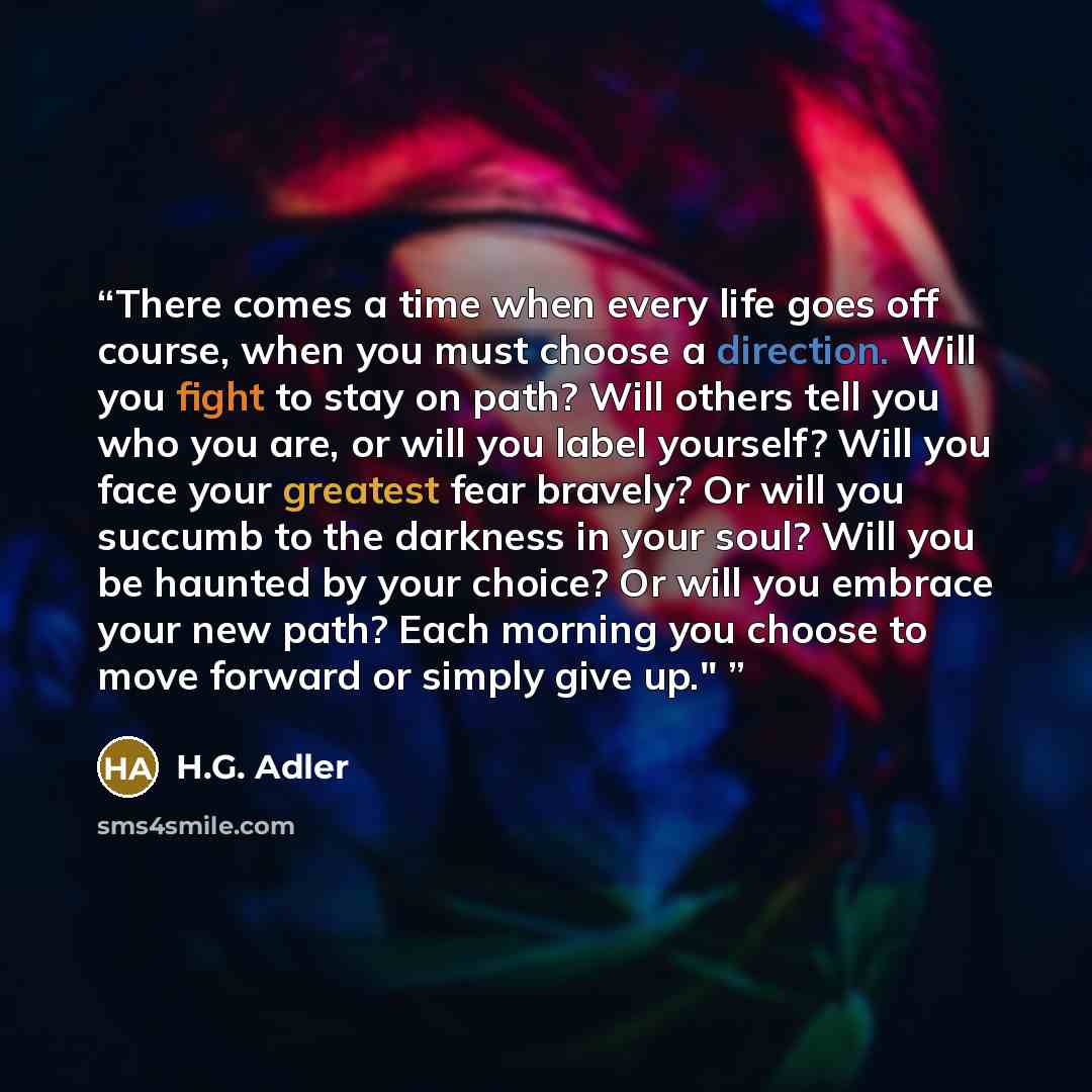 “There comes a time when every life goes off course, when you must choose a direction. Will you fight to stay on path? Will others tell you who you are, or will you label yourself? Will you face your greatest fear bravely? Or will you succumb to the darkness in your soul? Will you be haunted by…” quote by H.G. Adler