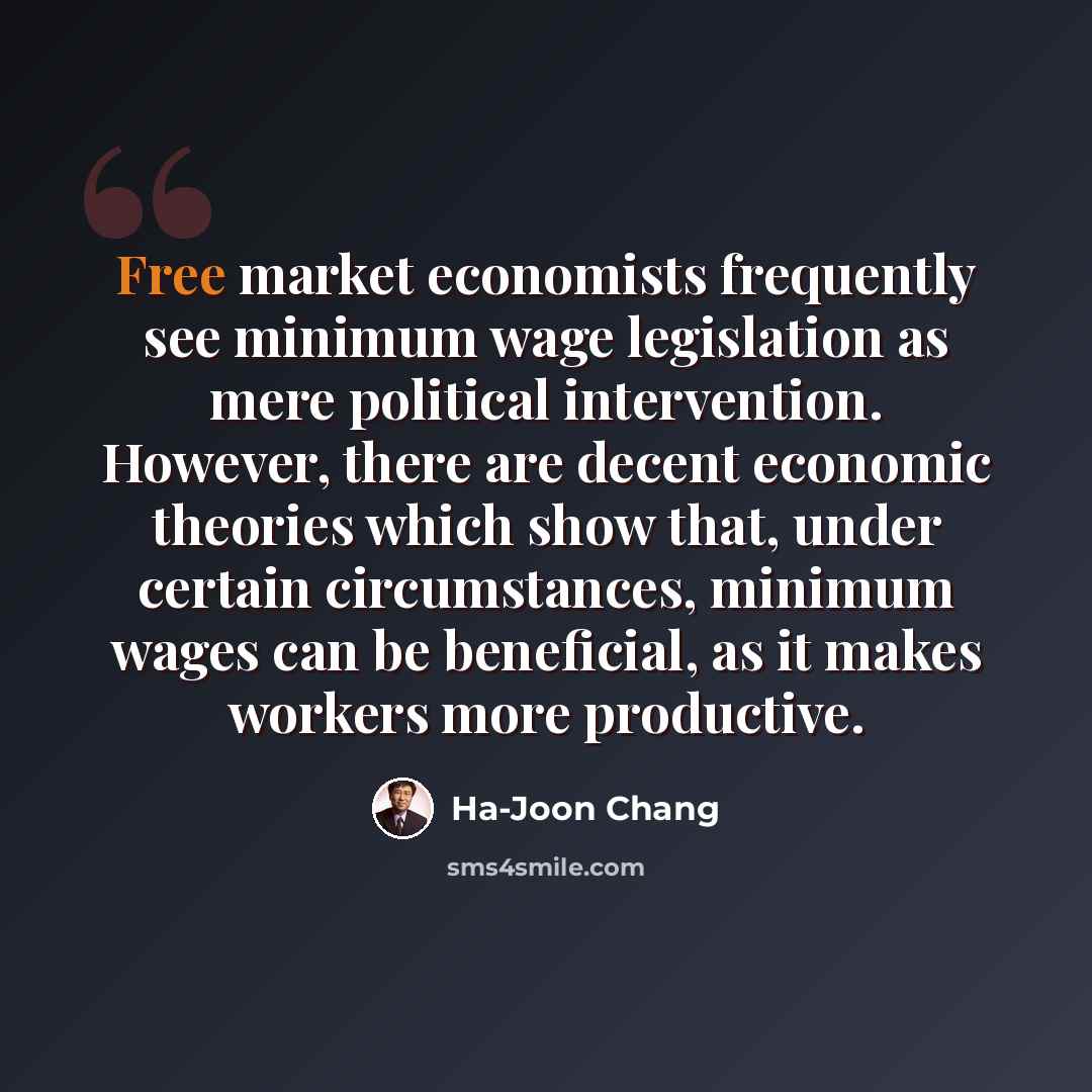 “Free market economists frequently see minimum wage legislation as mere political intervention. However, there are decent economic theories which show that, under certain circumstances, minimum wages can be beneficial, as it makes workers more productive.” quote by Ha-Joon Chang