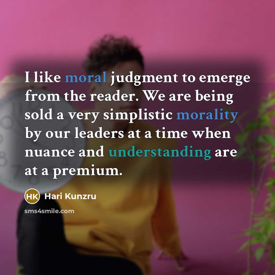 “I like moral judgment to emerge from the reader. We are being sold a very simplistic morality by our leaders at a time when nuance and understanding are at a premium.” quote by Hari Kunzru
