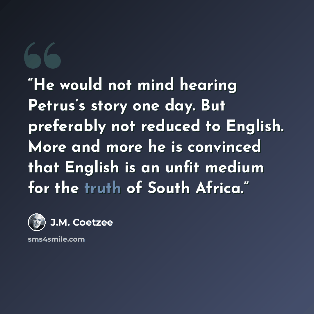 “He would not mind hearing Petrus’s story one day. But preferably not reduced to English. More and more he is convinced that English is an unfit medium for the truth of South Africa.” quote by J.M. Coetzee