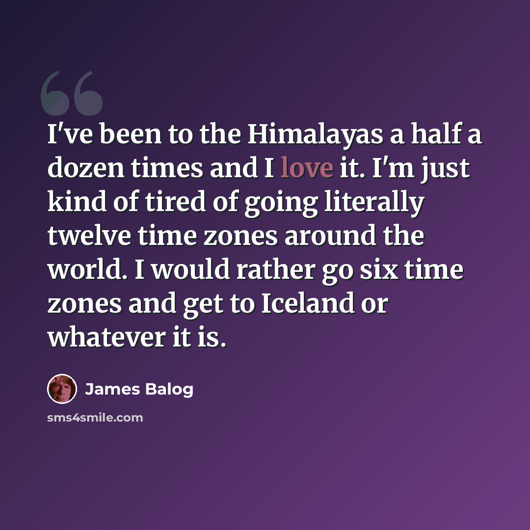 “I've been to the Himalayas a half a dozen times and I love it. I'm just kind of tired of going literally twelve time zones around the world. I would rather go six time zones and get to Iceland or whatever it is.” quote by James Balog