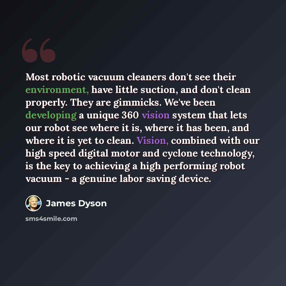 “Most robotic vacuum cleaners don't see their environment, have little suction, and don't clean properly. They are gimmicks. We've been developing a unique 360 vision system that lets our robot see where it is, where it has been, and where it is yet to clean. Vision, combined with our high speed…” quote by James Dyson