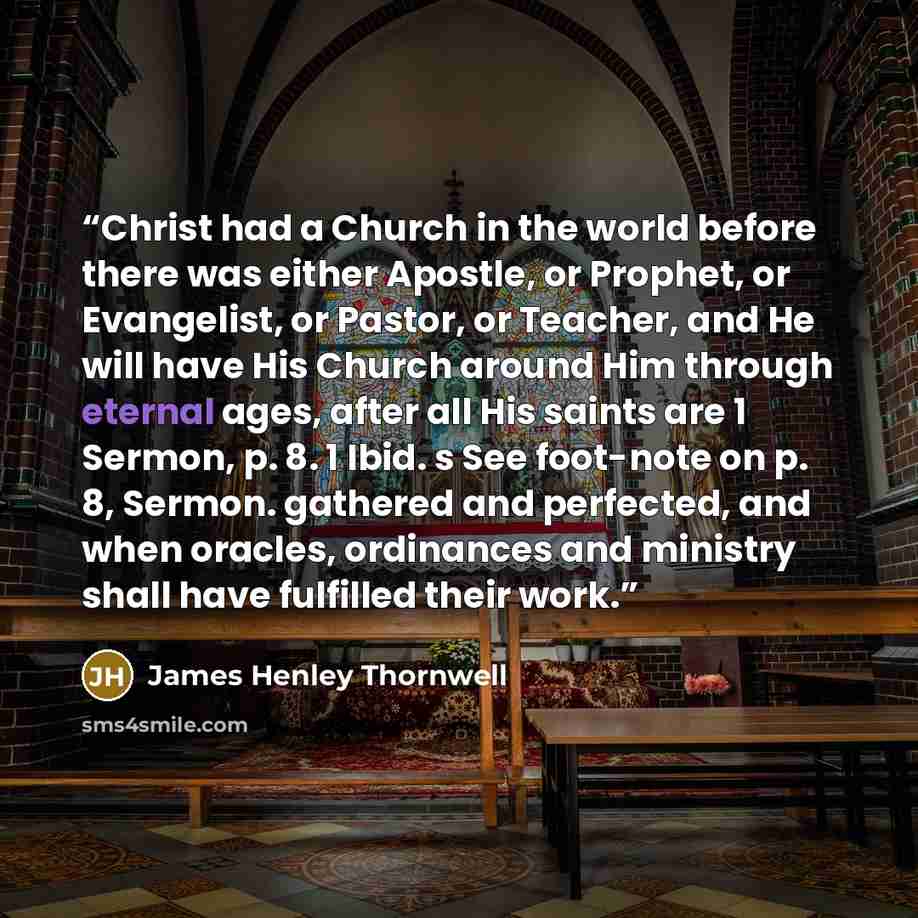 “Christ had a Church in the world before there was either Apostle, or Prophet, or Evangelist, or Pastor, or Teacher, and He will have His Church around Him through eternal ages, after all His saints are 1 Sermon, p. 8. 1 Ibid. s See foot-note on p. 8, Sermon. gathered and perfected, and when…” quote by James Henley Thornwell