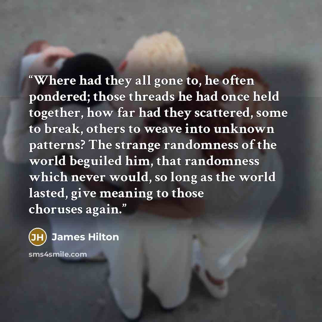 “Where had they all gone to, he often pondered; those threads he had once held together, how far had they scattered, some to break, others to weave into unknown patterns? The strange randomness of the world beguiled him, that randomness which never would, so long as the world lasted, give meaning…” quote by James Hilton